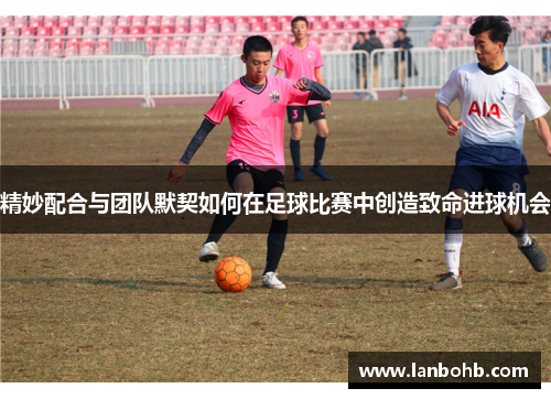 精妙配合与团队默契如何在足球比赛中创造致命进球机会